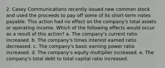 2. Casey Communications recently issued new common stock and used the proceeds to pay off some of its short-term notes payable. This action had no effect on the company's total assets or operating income. Which of the following effects would occur as a result of this action? a. The company's current ratio increased. b. The company's times interest earned ratio decreased. c. The company's basic earning power ratio increased. d. The company's equity multiplier increased. e. The company's total debt to total capital ratio increased.