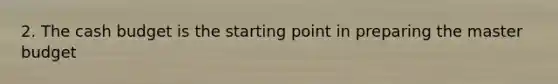 2. The cash budget is the starting point in preparing the master budget