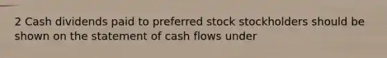 2 Cash dividends paid to preferred stock stockholders should be shown on the statement of cash flows under