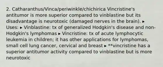 2. Catharanthus/Vinca/periwinkle/chichirica Vincristine's antitumor is more superior compared to vinblastine but its disadvantage is neurotoxic (damaged nerves in the brain). ▸ Uses: ▸ Vinblastine: tx of generalized Hodgkin's disease and non-Hodgkin's lymphomas ▸ Vincristine: tx of acute lymphocytic leukemia in children; it has other applications for lymphomas, small cell lung cancer, cervical and breast ▸ **vincristine has a superior antitumor activity compared to vinblastine but is more neurotoxic