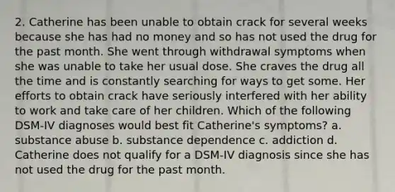 2. Catherine has been unable to obtain crack for several weeks because she has had no money and so has not used the drug for the past month. She went through withdrawal symptoms when she was unable to take her usual dose. She craves the drug all the time and is constantly searching for ways to get some. Her efforts to obtain crack have seriously interfered with her ability to work and take care of her children. Which of the following DSM-IV diagnoses would best fit Catherine's symptoms? a. substance abuse b. substance dependence c. addiction d. Catherine does not qualify for a DSM-IV diagnosis since she has not used the drug for the past month.