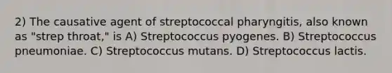 2) The causative agent of streptococcal pharyngitis, also known as "strep throat," is A) Streptococcus pyogenes. B) Streptococcus pneumoniae. C) Streptococcus mutans. D) Streptococcus lactis.