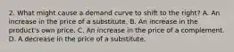 2. What might cause a demand curve to shift to the right? A. An increase in the price of a substitute. B. An increase in the product's own price. C. An increase in the price of a complement. D. A decrease in the price of a substitute.