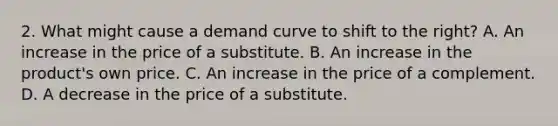 2. What might cause a demand curve to shift to the right? A. An increase in the price of a substitute. B. An increase in the product's own price. C. An increase in the price of a complement. D. A decrease in the price of a substitute.