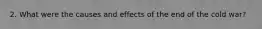 2. What were the causes and effects of the end of the cold war?