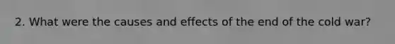 2. What were the causes and effects of the end of the cold war?