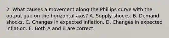 2. What causes a movement along the Phillips curve with the output gap on the horizontal​ axis? A. Supply shocks. B. Demand shocks. C. Changes in expected inflation. D. Changes in expected inflation. E. Both A and B are correct.