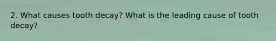 2. What causes tooth decay? What is the leading cause of tooth decay?