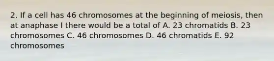 2. If a cell has 46 chromosomes at the beginning of meiosis, then at anaphase I there would be a total of A. 23 chromatids B. 23 chromosomes C. 46 chromosomes D. 46 chromatids E. 92 chromosomes