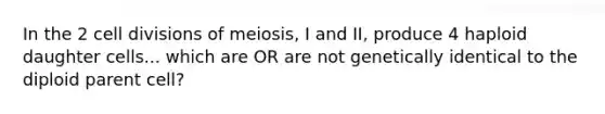 In the 2 cell divisions of meiosis, I and II, produce 4 haploid daughter cells... which are OR are not genetically identical to the diploid parent cell?