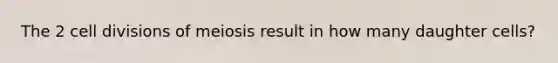 The 2 <a href='https://www.questionai.com/knowledge/kjHVAH8Me4-cell-division' class='anchor-knowledge'>cell division</a>s of meiosis result in how many daughter cells?