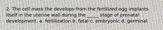 2. The cell mass the develops from the fertilized egg implants itself in the uterine wall during the _____ stage of prenatal development. a. fertilization b. fetal c. embryonic d. germinal