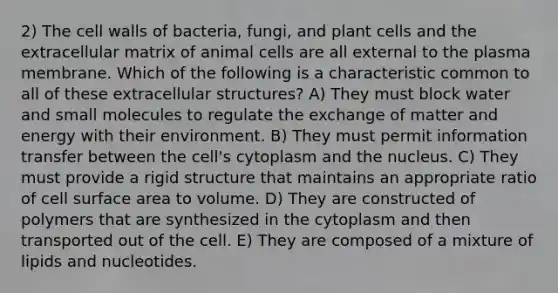 2) The cell walls of bacteria, fungi, and plant cells and the extracellular matrix of animal cells are all external to the plasma membrane. Which of the following is a characteristic common to all of these extracellular structures? A) They must block water and small molecules to regulate the exchange of matter and energy with their environment. B) They must permit information transfer between the cell's cytoplasm and the nucleus. C) They must provide a rigid structure that maintains an appropriate ratio of cell surface area to volume. D) They are constructed of polymers that are synthesized in the cytoplasm and then transported out of the cell. E) They are composed of a mixture of lipids and nucleotides.