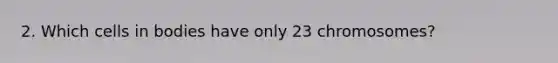 2. Which cells in bodies have only 23 chromosomes?