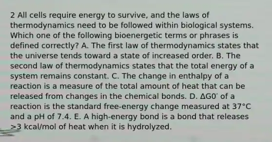 2 All cells require energy to survive, and the laws of thermodynamics need to be followed within biological systems. Which one of the following bioenergetic terms or phrases is defined correctly? A. The first law of thermodynamics states that the universe tends toward a state of increased order. B. The second law of thermodynamics states that the total energy of a system remains constant. C. The change in enthalpy of a reaction is a measure of the total amount of heat that can be released from changes in the chemical bonds. D. ΔG0′ of a reaction is the standard free-energy change measured at 37°C and a pH of 7.4. E. A high-energy bond is a bond that releases >3 kcal/mol of heat when it is hydrolyzed.