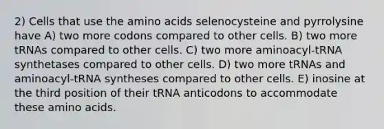 2) Cells that use the amino acids selenocysteine and pyrrolysine have A) two more codons compared to other cells. B) two more tRNAs compared to other cells. C) two more aminoacyl-tRNA synthetases compared to other cells. D) two more tRNAs and aminoacyl-tRNA syntheses compared to other cells. E) inosine at the third position of their tRNA anticodons to accommodate these amino acids.