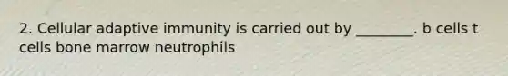 2. Cellular adaptive immunity is carried out by ________. b cells t cells bone marrow neutrophils