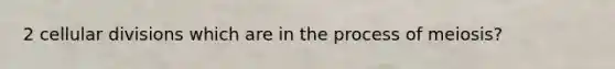 2 cellular divisions which are in the process of meiosis?