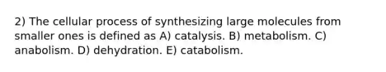 2) The cellular process of synthesizing large molecules from smaller ones is defined as A) catalysis. B) metabolism. C) anabolism. D) dehydration. E) catabolism.