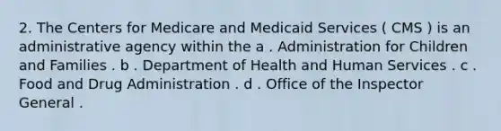 2. The Centers for Medicare and Medicaid Services ( CMS ) is an administrative agency within the a . Administration for Children and Families . b . Department of Health and Human Services . c . Food and Drug Administration . d . Office of the Inspector General .