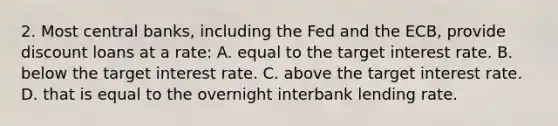 2. Most central banks, including the Fed and the ECB, provide discount loans at a rate: A. equal to the target interest rate. B. below the target interest rate. C. above the target interest rate. D. that is equal to the overnight interbank lending rate.