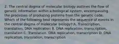 2. The central dogma of molecular biology outlines the flow of genetic information within a biological system, encompassing the processes of producing proteins from the genetic code. Which of the following best represents the sequence of events in the central dogma of molecular biology? A. Transcription, translation, DNA replication B. DNA replication, transcription, translation C. Translation, DNA replication, transcription D. DNA replication, translation, transcription