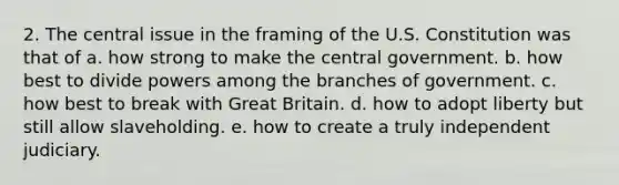 2. The central issue in the framing of the U.S. Constitution was that of a. how strong to make the central government. b. how best to divide powers among the branches of government. c. how best to break with Great Britain. d. how to adopt liberty but still allow slaveholding. e. how to create a truly independent judiciary.