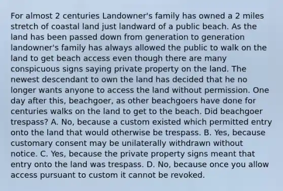 For almost 2 centuries Landowner's family has owned a 2 miles stretch of coastal land just landward of a public beach. As the land has been passed down from generation to generation landowner's family has always allowed the public to walk on the land to get beach access even though there are many conspicuous signs saying private property on the land. The newest descendant to own the land has decided that he no longer wants anyone to access the land without permission. One day after this, beachgoer, as other beachgoers have done for centuries walks on the land to get to the beach. Did beachgoer trespass? A. No, because a custom existed which permitted entry onto the land that would otherwise be trespass. B. Yes, because customary consent may be unilaterally withdrawn without notice. C. Yes, because the private property signs meant that entry onto the land was trespass. D. No, because once you allow access pursuant to custom it cannot be revoked.