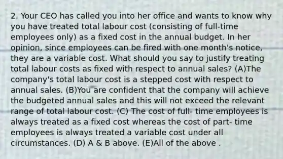 2. Your CEO has called you into her office and wants to know why you have treated total labour cost (consisting of full-time employees only) as a fixed cost in the annual budget. In her opinion, since employees can be fired with one month's notice, they are a variable cost. What should you say to justify treating total labour costs as fixed with respect to annual sales? (A)The company's total labour cost is a stepped cost with respect to annual sales. (B)You are confident that the company will achieve the budgeted annual sales and this will not exceed the relevant range of total labour cost. (C) The cost of full- time employees is always treated as a fixed cost whereas the cost of part- time employees is always treated a variable cost under all circumstances. (D) A & B above. (E)All of the above .