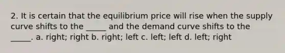 2. It is certain that the equilibrium price will rise when the supply curve shifts to the _____ and the demand curve shifts to the _____. a. right; right b. right; left c. left; left d. left; right