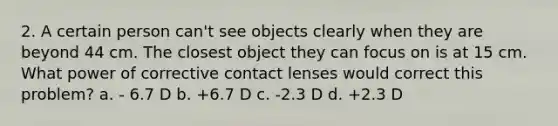 2. A certain person can't see objects clearly when they are beyond 44 cm. The closest object they can focus on is at 15 cm. What power of corrective contact lenses would correct this problem? a. - 6.7 D b. +6.7 D c. -2.3 D d. +2.3 D