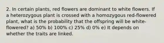 2. In certain plants, red flowers are dominant to white flowers. If a heterozygous plant is crossed with a homozygous red-flowered plant, what is the probability that the offspring will be white-flowered? a) 50% b) 100% c) 25% d) 0% e) It depends on whether the traits are linked.