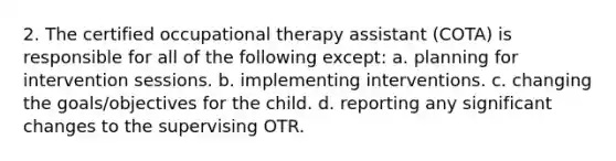 2. The certified occupational therapy assistant (COTA) is responsible for all of the following except: a. planning for intervention sessions. b. implementing interventions. c. changing the goals/objectives for the child. d. reporting any significant changes to the supervising OTR.