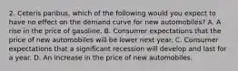 2. Ceteris paribus, which of the following would you expect to have no effect on the demand curve for new automobiles? A. A rise in the price of gasoline. B. Consumer expectations that the price of new automobiles will be lower next year. C. Consumer expectations that a significant recession will develop and last for a year. D. An increase in the price of new automobiles.