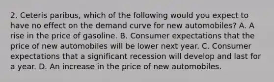 2. Ceteris paribus, which of the following would you expect to have no effect on the demand curve for new automobiles? A. A rise in the price of gasoline. B. Consumer expectations that the price of new automobiles will be lower next year. C. Consumer expectations that a significant recession will develop and last for a year. D. An increase in the price of new automobiles.