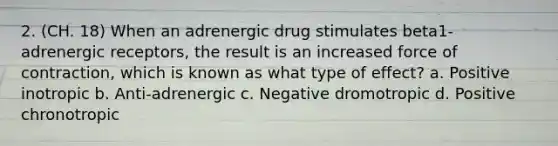 2. (CH. 18) When an adrenergic drug stimulates beta1-adrenergic receptors, the result is an increased force of contraction, which is known as what type of effect? a. Positive inotropic b. Anti-adrenergic c. Negative dromotropic d. Positive chronotropic