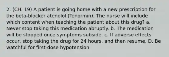 2. (CH. 19) A patient is going home with a new prescription for the beta-blocker atenolol (Tenormin). The nurse will include which content when teaching the patient about this drug? a. Never stop taking this medication abruptly. b. The medication will be stopped once symptoms subside. c. If adverse effects occur, stop taking the drug for 24 hours, and then resume. D. Be watchful for first-dose hypotension