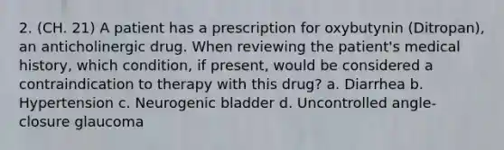 2. (CH. 21) A patient has a prescription for oxybutynin (Ditropan), an anticholinergic drug. When reviewing the patient's medical history, which condition, if present, would be considered a contraindication to therapy with this drug? a. Diarrhea b. Hypertension c. Neurogenic bladder d. Uncontrolled angle-closure glaucoma