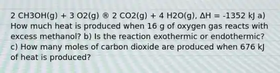 2 CH3OH(g) + 3 O2(g) ® 2 CO2(g) + 4 H2O(g), ΔH = -1352 kJ a) How much heat is produced when 16 g of oxygen gas reacts with excess methanol? b) Is the reaction exothermic or endothermic? c) How many moles of carbon dioxide are produced when 676 kJ of heat is produced?