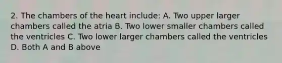 2. The chambers of the heart include: A. Two upper larger chambers called the atria B. Two lower smaller chambers called the ventricles C. Two lower larger chambers called the ventricles D. Both A and B above