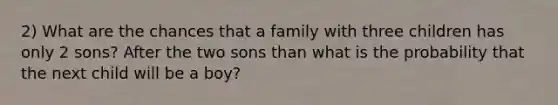 2) What are the chances that a family with three children has only 2 sons? After the two sons than what is the probability that the next child will be a boy?