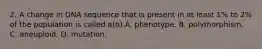 2. A change in DNA sequence that is present in at least 1% to 2% of the population is called a(n) A. phenotype. B. polymorphism. C. aneuploid. D. mutation.