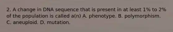 2. A change in DNA sequence that is present in at least 1% to 2% of the population is called a(n) A. phenotype. B. polymorphism. C. aneuploid. D. mutation.