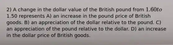 2) A change in the dollar value of the British pound from 1.60 to1.50 represents A) an increase in the pound price of British goods. B) an appreciation of the dollar relative to the pound. C) an appreciation of the pound relative to the dollar. D) an increase in the dollar price of British goods.