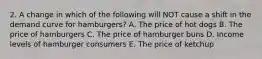 2. A change in which of the following will NOT cause a shift in the demand curve for hamburgers? A. The price of hot dogs B. The price of hamburgers C. The price of hamburger buns D. Income levels of hamburger consumers E. The price of ketchup