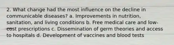 2. What change had the most influence on the decline in communicable diseases? a. Improvements in nutrition, sanitation, and living conditions b. Free medical care and low-cost prescriptions c. Dissemination of germ theories and access to hospitals d. Development of vaccines and blood tests