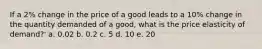 If a 2% change in the price of a good leads to a 10% change in the quantity demanded of a good, what is the price elasticity of demand?' a. 0.02 b. 0.2 c. 5 d. 10 e. 20