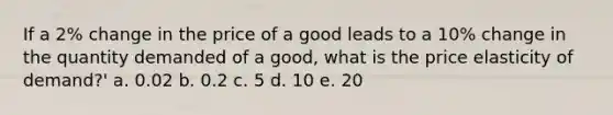 If a 2% change in the price of a good leads to a 10% change in the quantity demanded of a good, what is the price elasticity of demand?' a. 0.02 b. 0.2 c. 5 d. 10 e. 20