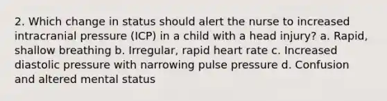 2. Which change in status should alert the nurse to increased intracranial pressure (ICP) in a child with a head injury? a. Rapid, shallow breathing b. Irregular, rapid heart rate c. Increased diastolic pressure with narrowing pulse pressure d. Confusion and altered mental status