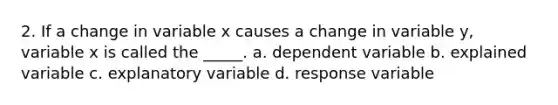 2. If a change in variable x causes a change in variable y, variable x is called the _____. a. dependent variable b. explained variable c. explanatory variable d. response variable